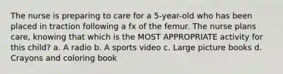 The nurse is preparing to care for a 5-year-old who has been placed in traction following a fx of the femur. The nurse plans care, knowing that which is the MOST APPROPRIATE activity for this child? a. A radio b. A sports video c. Large picture books d. Crayons and coloring book