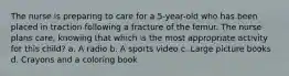 The nurse is preparing to care for a 5-year-old who has been placed in traction following a fracture of the femur. The nurse plans care, knowing that which is the most appropriate activity for this child? a. A radio b. A sports video c. Large picture books d. Crayons and a coloring book