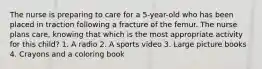 The nurse is preparing to care for a 5-year-old who has been placed in traction following a fracture of the femur. The nurse plans care, knowing that which is the most appropriate activity for this child? 1. A radio 2. A sports video 3. Large picture books 4. Crayons and a coloring book