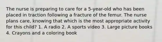 The nurse is preparing to care for a 5-year-old who has been placed in traction following a fracture of the femur. The nurse plans care, knowing that which is the most appropriate activity for this child? 1. A radio 2. A sports video 3. Large picture books 4. Crayons and a coloring book