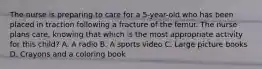 The nurse is preparing to care for a 5-year-old who has been placed in traction following a fracture of the femur. The nurse plans care, knowing that which is the most appropriate activity for this child? A. A radio B. A sports video C. Large picture books D. Crayons and a coloring book