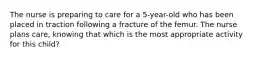 The nurse is preparing to care for a 5-year-old who has been placed in traction following a fracture of the femur. The nurse plans care, knowing that which is the most appropriate activity for this child?