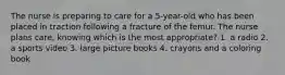 The nurse is preparing to care for a 5-year-old who has been placed in traction following a fracture of the femur. The nurse plans care, knowing which is the most appropriate? 1. a radio 2. a sports video 3. large picture books 4. crayons and a coloring book