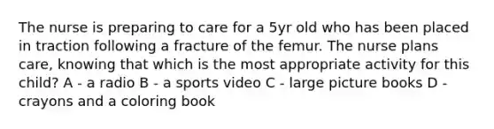 The nurse is preparing to care for a 5yr old who has been placed in traction following a fracture of the femur. The nurse plans care, knowing that which is the most appropriate activity for this child? A - a radio B - a sports video C - large picture books D - crayons and a coloring book