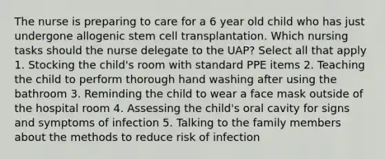 The nurse is preparing to care for a 6 year old child who has just undergone allogenic stem cell transplantation. Which nursing tasks should the nurse delegate to the UAP? Select all that apply 1. Stocking the child's room with standard PPE items 2. Teaching the child to perform thorough hand washing after using the bathroom 3. Reminding the child to wear a face mask outside of the hospital room 4. Assessing the child's oral cavity for signs and symptoms of infection 5. Talking to the family members about the methods to reduce risk of infection