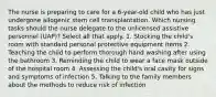 The nurse is preparing to care for a 6-year-old child who has just undergone allogenic stem cell transplantation. Which nursing tasks should the nurse delegate to the unlicensed assistive personnel (UAP)? Select all that apply. 1. Stocking the child's room with standard personal protective equipment items 2. Teaching the child to perform thorough hand washing after using the bathroom 3. Reminding the child to wear a face mask outside of the hospital room 4. Assessing the child's oral cavity for signs and symptoms of infection 5. Talking to the family members about the methods to reduce risk of infection