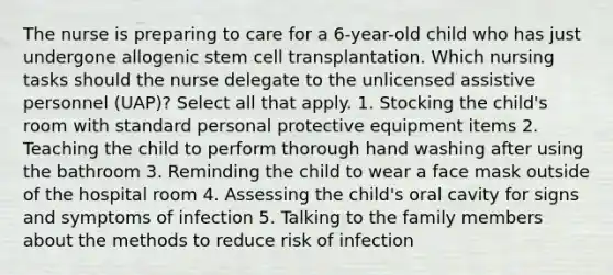 The nurse is preparing to care for a 6-year-old child who has just undergone allogenic stem cell transplantation. Which nursing tasks should the nurse delegate to the unlicensed assistive personnel (UAP)? Select all that apply. 1. Stocking the child's room with standard personal protective equipment items 2. Teaching the child to perform thorough hand washing after using the bathroom 3. Reminding the child to wear a face mask outside of the hospital room 4. Assessing the child's oral cavity for signs and symptoms of infection 5. Talking to the family members about the methods to reduce risk of infection