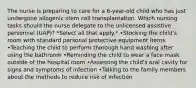 The nurse is preparing to care for a 6-year-old child who has just undergone allogenic stem cell transplantation. Which nursing tasks should the nurse delegate to the unlicensed assistive personnel (UAP)? *Select all that apply.* •Stocking the child's room with standard personal protective equipment items •Teaching the child to perform thorough hand washing after using the bathroom •Reminding the child to wear a face mask outside of the hospital room •Assessing the child's oral cavity for signs and symptoms of infection •Talking to the family members about the methods to reduce risk of infection