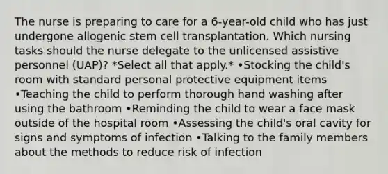 The nurse is preparing to care for a 6-year-old child who has just undergone allogenic stem cell transplantation. Which nursing tasks should the nurse delegate to the unlicensed assistive personnel (UAP)? *Select all that apply.* •Stocking the child's room with standard personal protective equipment items •Teaching the child to perform thorough hand washing after using the bathroom •Reminding the child to wear a face mask outside of the hospital room •Assessing the child's oral cavity for signs and symptoms of infection •Talking to the family members about the methods to reduce risk of infection