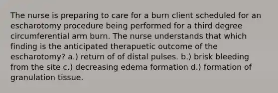 The nurse is preparing to care for a burn client scheduled for an escharotomy procedure being performed for a third degree circumferential arm burn. The nurse understands that which finding is the anticipated therapuetic outcome of the escharotomy? a.) return of of distal pulses. b.) brisk bleeding from the site c.) decreasing edema formation d.) formation of granulation tissue.