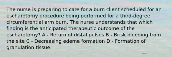 The nurse is preparing to care for a burn client scheduled for an escharotomy procedure being performed for a third-degree circumferential arm burn. The nurse understands that which finding is the anticipated therapeutic outcome of the escharotomy? A - Return of distal pulses B - Brisk bleeding from the site C - Decreasing edema formation D - Formation of granulation tissue