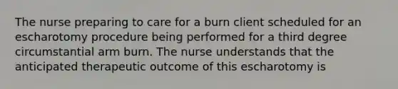 The nurse preparing to care for a burn client scheduled for an escharotomy procedure being performed for a third degree circumstantial arm burn. The nurse understands that the anticipated therapeutic outcome of this escharotomy is