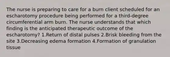 The nurse is preparing to care for a burn client scheduled for an escharotomy procedure being performed for a third-degree circumferential arm burn. The nurse understands that which finding is the anticipated therapeutic outcome of the escharotomy? 1.Return of distal pulses 2.Brisk bleeding from the site 3.Decreasing edema formation 4.Formation of granulation tissue