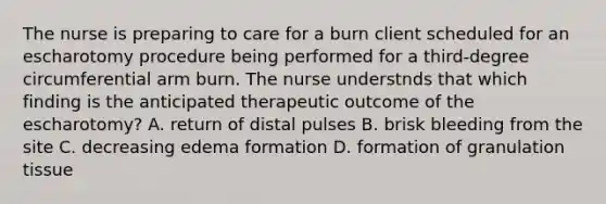 The nurse is preparing to care for a burn client scheduled for an escharotomy procedure being performed for a third-degree circumferential arm burn. The nurse understnds that which finding is the anticipated therapeutic outcome of the escharotomy? A. return of distal pulses B. brisk bleeding from the site C. decreasing edema formation D. formation of granulation tissue