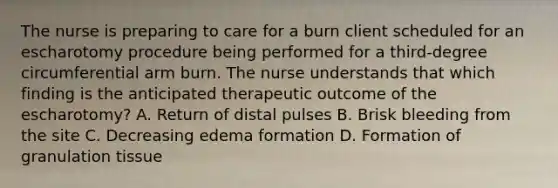 The nurse is preparing to care for a burn client scheduled for an escharotomy procedure being performed for a third-degree circumferential arm burn. The nurse understands that which finding is the anticipated therapeutic outcome of the escharotomy? A. Return of distal pulses B. Brisk bleeding from the site C. Decreasing edema formation D. Formation of granulation tissue