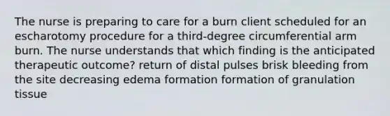 The nurse is preparing to care for a burn client scheduled for an escharotomy procedure for a third-degree circumferential arm burn. The nurse understands that which finding is the anticipated therapeutic outcome? return of distal pulses brisk bleeding from the site decreasing edema formation formation of granulation tissue