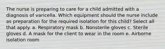 The nurse is preparing to care for a child admitted with a diagnosis of varicella. Which equipment should the nurse include as preparation for the required isolation for this child? Select all that apply. a. Respiratory mask b. Nonsterile gloves c. Sterile gloves d. A mask for the client to wear in the room e. Airborne isolation room