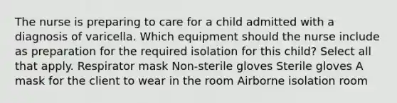 The nurse is preparing to care for a child admitted with a diagnosis of varicella. Which equipment should the nurse include as preparation for the required isolation for this child? Select all that apply. Respirator mask Non-sterile gloves Sterile gloves A mask for the client to wear in the room Airborne isolation room