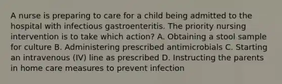 A nurse is preparing to care for a child being admitted to the hospital with infectious gastroenteritis. The priority nursing intervention is to take which action? A. Obtaining a stool sample for culture B. Administering prescribed antimicrobials C. Starting an intravenous (IV) line as prescribed D. Instructing the parents in home care measures to prevent infection