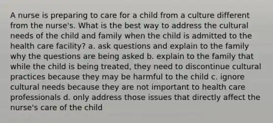 A nurse is preparing to care for a child from a culture different from the nurse's. What is the best way to address the cultural needs of the child and family when the child is admitted to the health care facility? a. ask questions and explain to the family why the questions are being asked b. explain to the family that while the child is being treated, they need to discontinue cultural practices because they may be harmful to the child c. ignore cultural needs because they are not important to health care professionals d. only address those issues that directly affect the nurse's care of the child