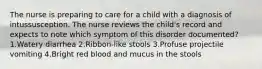 The nurse is preparing to care for a child with a diagnosis of intussusception. The nurse reviews the child's record and expects to note which symptom of this disorder documented? 1.Watery diarrhea 2.Ribbon-like stools 3.Profuse projectile vomiting 4.Bright red blood and mucus in the stools