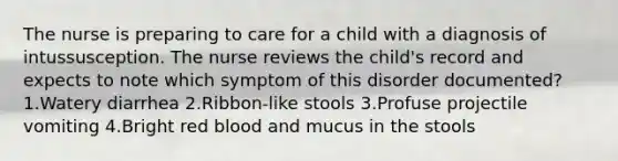 The nurse is preparing to care for a child with a diagnosis of intussusception. The nurse reviews the child's record and expects to note which symptom of this disorder documented? 1.Watery diarrhea 2.Ribbon-like stools 3.Profuse projectile vomiting 4.Bright red blood and mucus in the stools