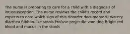 The nurse is preparing to care for a child with a diagnosis of intussusception. The nurse reviews the child's record and expects to note which sign of this disorder documented? Watery diarrhea Ribbon-like stools Profuse projectile vomiting Bright red blood and mucus in the stools