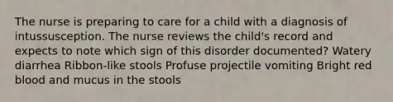 The nurse is preparing to care for a child with a diagnosis of intussusception. The nurse reviews the child's record and expects to note which sign of this disorder documented? Watery diarrhea Ribbon-like stools Profuse projectile vomiting Bright red blood and mucus in the stools