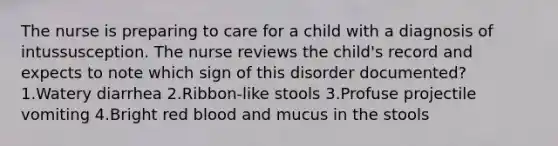 The nurse is preparing to care for a child with a diagnosis of intussusception. The nurse reviews the child's record and expects to note which sign of this disorder documented? 1.Watery diarrhea 2.Ribbon-like stools 3.Profuse projectile vomiting 4.Bright red blood and mucus in the stools