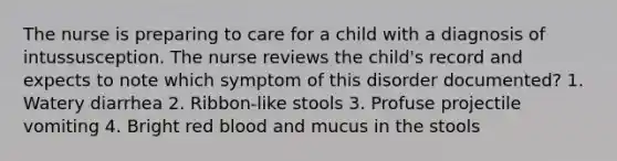 The nurse is preparing to care for a child with a diagnosis of intussusception. The nurse reviews the child's record and expects to note which symptom of this disorder documented? 1. Watery diarrhea 2. Ribbon-like stools 3. Profuse projectile vomiting 4. Bright red blood and mucus in the stools