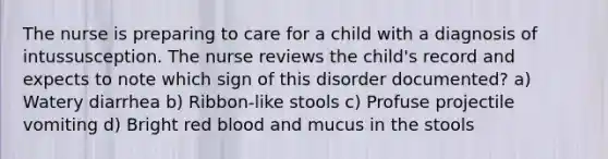 The nurse is preparing to care for a child with a diagnosis of intussusception. The nurse reviews the child's record and expects to note which sign of this disorder documented? a) Watery diarrhea b) Ribbon-like stools c) Profuse projectile vomiting d) Bright red blood and mucus in the stools