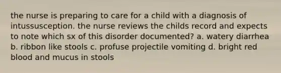 the nurse is preparing to care for a child with a diagnosis of intussusception. the nurse reviews the childs record and expects to note which sx of this disorder documented? a. watery diarrhea b. ribbon like stools c. profuse projectile vomiting d. bright red blood and mucus in stools