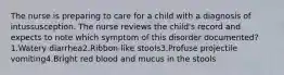 The nurse is preparing to care for a child with a diagnosis of intussusception. The nurse reviews the child's record and expects to note which symptom of this disorder documented?1.Watery diarrhea2.Ribbon-like stools3.Profuse projectile vomiting4.Bright red blood and mucus in the stools