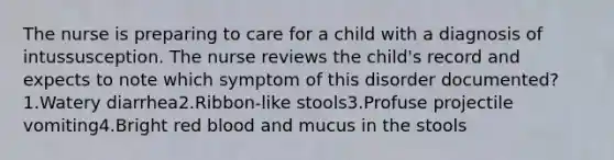 The nurse is preparing to care for a child with a diagnosis of intussusception. The nurse reviews the child's record and expects to note which symptom of this disorder documented?1.Watery diarrhea2.Ribbon-like stools3.Profuse projectile vomiting4.Bright red blood and mucus in the stools