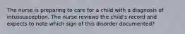 The nurse is preparing to care for a child with a diagnosis of intussusception. The nurse reviews the child's record and expects to note which sign of this disorder documented?