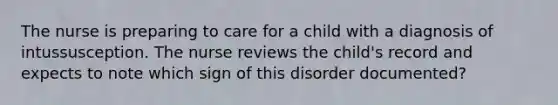 The nurse is preparing to care for a child with a diagnosis of intussusception. The nurse reviews the child's record and expects to note which sign of this disorder documented?