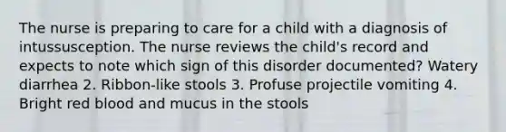 The nurse is preparing to care for a child with a diagnosis of intussusception. The nurse reviews the child's record and expects to note which sign of this disorder documented? Watery diarrhea 2. Ribbon-like stools 3. Profuse projectile vomiting 4. Bright red blood and mucus in the stools