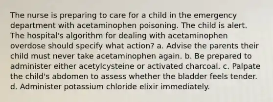 The nurse is preparing to care for a child in the emergency department with acetaminophen poisoning. The child is alert. The hospital's algorithm for dealing with acetaminophen overdose should specify what action? a. Advise the parents their child must never take acetaminophen again. b. Be prepared to administer either acetylcysteine or activated charcoal. c. Palpate the child's abdomen to assess whether the bladder feels tender. d. Administer potassium chloride elixir immediately.