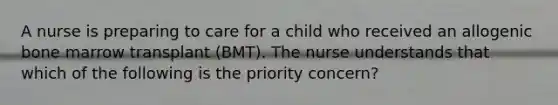 A nurse is preparing to care for a child who received an allogenic bone marrow transplant (BMT). The nurse understands that which of the following is the priority concern?