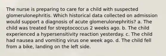 The nurse is preparing to care for a child with suspected glomerulonephritis. Which historical data collected on admission would support a diagnosis of acute glomerulonephritis? a. The child was treated for streptococcus 2 weeks ago. b. The child experienced a hypersensitivity reaction yesterday. c. The child had nausea and vomiting virus one week ago. d. The child fell from a bike, landing on the left side.