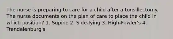 The nurse is preparing to care for a child after a tonsillectomy. The nurse documents on the plan of care to place the child in which position? 1. Supine 2. Side-lying 3. High-Fowler's 4. Trendelenburg's