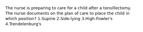 The nurse is preparing to care for a child after a tonsillectomy. The nurse documents on the plan of care to place the child in which position? 1.Supine 2.Side-lying 3.High-Fowler's 4.Trendelenburg's