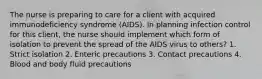 The nurse is preparing to care for a client with acquired immunodeficiency syndrome (AIDS). In planning infection control for this client, the nurse should implement which form of isolation to prevent the spread of the AIDS virus to others? 1. Strict isolation 2. Enteric precautions 3. Contact precautions 4. Blood and body fluid precautions