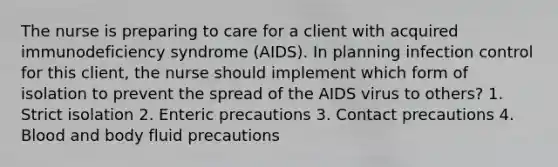 The nurse is preparing to care for a client with acquired immunodeficiency syndrome (AIDS). In planning infection control for this client, the nurse should implement which form of isolation to prevent the spread of the AIDS virus to others? 1. Strict isolation 2. Enteric precautions 3. Contact precautions 4. Blood and body fluid precautions