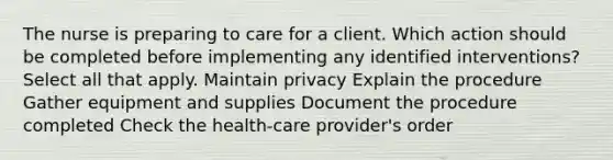 The nurse is preparing to care for a client. Which action should be completed before implementing any identified interventions? Select all that apply. Maintain privacy Explain the procedure Gather equipment and supplies Document the procedure completed Check the health-care provider's order