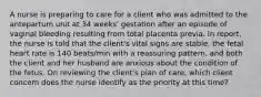 A nurse is preparing to care for a client who was admitted to the antepartum unit at 34 weeks' gestation after an episode of vaginal bleeding resulting from total placenta previa. In report, the nurse is told that the client's vital signs are stable, the fetal heart rate is 140 beats/min with a reassuring pattern, and both the client and her husband are anxious about the condition of the fetus. On reviewing the client's plan of care, which client concern does the nurse identify as the priority at this time?