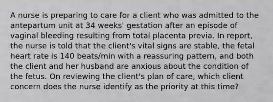 A nurse is preparing to care for a client who was admitted to the antepartum unit at 34 weeks' gestation after an episode of vaginal bleeding resulting from total placenta previa. In report, the nurse is told that the client's vital signs are stable, the fetal heart rate is 140 beats/min with a reassuring pattern, and both the client and her husband are anxious about the condition of the fetus. On reviewing the client's plan of care, which client concern does the nurse identify as the priority at this time?