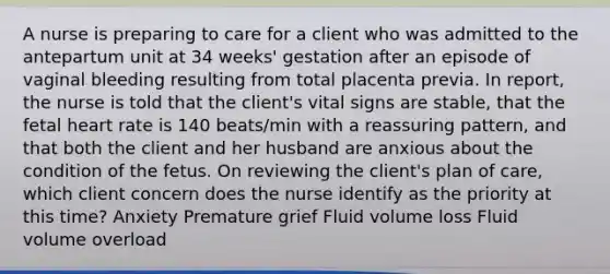 A nurse is preparing to care for a client who was admitted to the antepartum unit at 34 weeks' gestation after an episode of vaginal bleeding resulting from total placenta previa. In report, the nurse is told that the client's vital signs are stable, that the fetal heart rate is 140 beats/min with a reassuring pattern, and that both the client and her husband are anxious about the condition of the fetus. On reviewing the client's plan of care, which client concern does the nurse identify as the priority at this time? Anxiety Premature grief Fluid volume loss Fluid volume overload