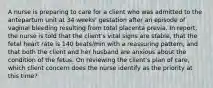 A nurse is preparing to care for a client who was admitted to the antepartum unit at 34 weeks' gestation after an episode of vaginal bleeding resulting from total placenta previa. In report, the nurse is told that the client's vital signs are stable, that the fetal heart rate is 140 beats/min with a reassuring pattern, and that both the client and her husband are anxious about the condition of the fetus. On reviewing the client's plan of care, which client concern does the nurse identify as the priority at this time?