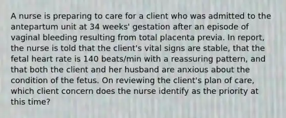 A nurse is preparing to care for a client who was admitted to the antepartum unit at 34 weeks' gestation after an episode of vaginal bleeding resulting from total placenta previa. In report, the nurse is told that the client's vital signs are stable, that the fetal heart rate is 140 beats/min with a reassuring pattern, and that both the client and her husband are anxious about the condition of the fetus. On reviewing the client's plan of care, which client concern does the nurse identify as the priority at this time?